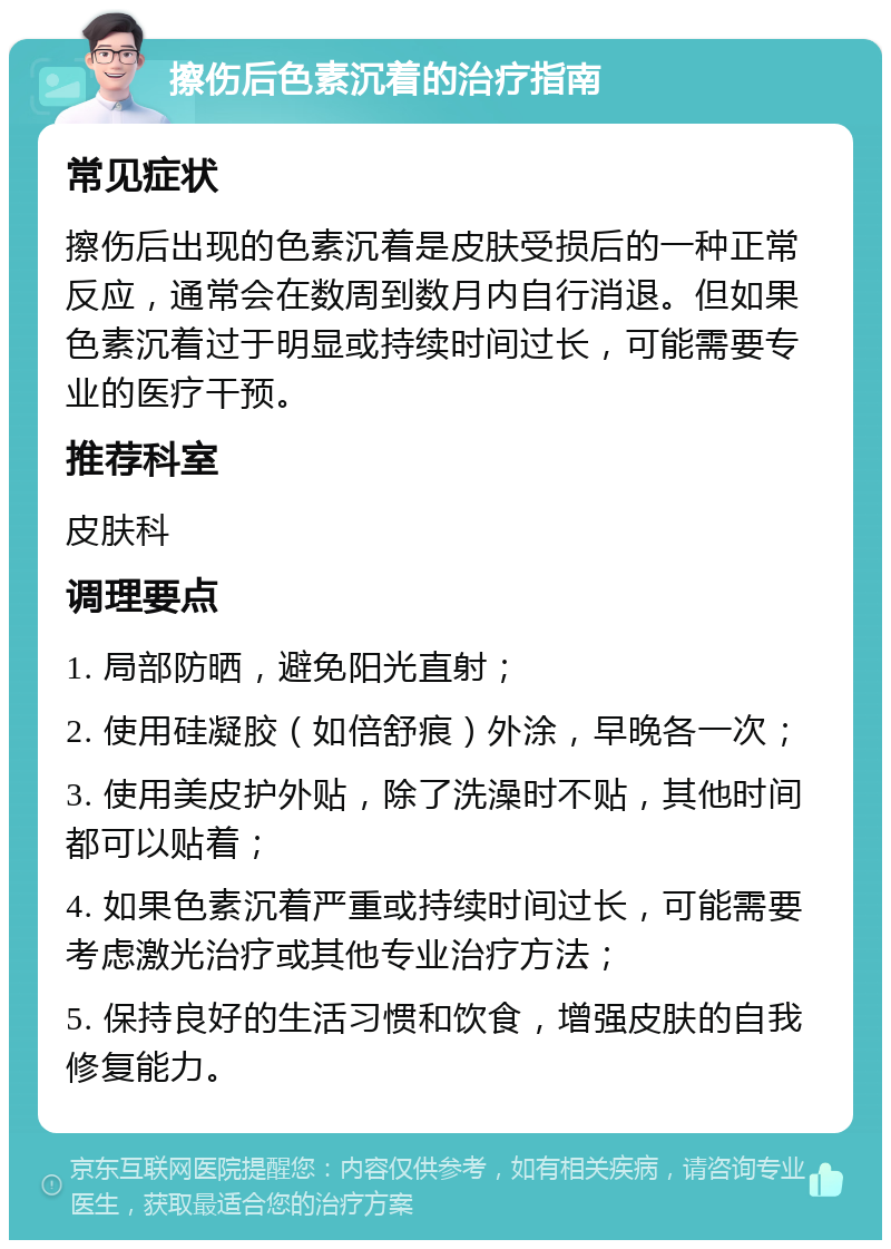 擦伤后色素沉着的治疗指南 常见症状 擦伤后出现的色素沉着是皮肤受损后的一种正常反应，通常会在数周到数月内自行消退。但如果色素沉着过于明显或持续时间过长，可能需要专业的医疗干预。 推荐科室 皮肤科 调理要点 1. 局部防晒，避免阳光直射； 2. 使用硅凝胶（如倍舒痕）外涂，早晚各一次； 3. 使用美皮护外贴，除了洗澡时不贴，其他时间都可以贴着； 4. 如果色素沉着严重或持续时间过长，可能需要考虑激光治疗或其他专业治疗方法； 5. 保持良好的生活习惯和饮食，增强皮肤的自我修复能力。