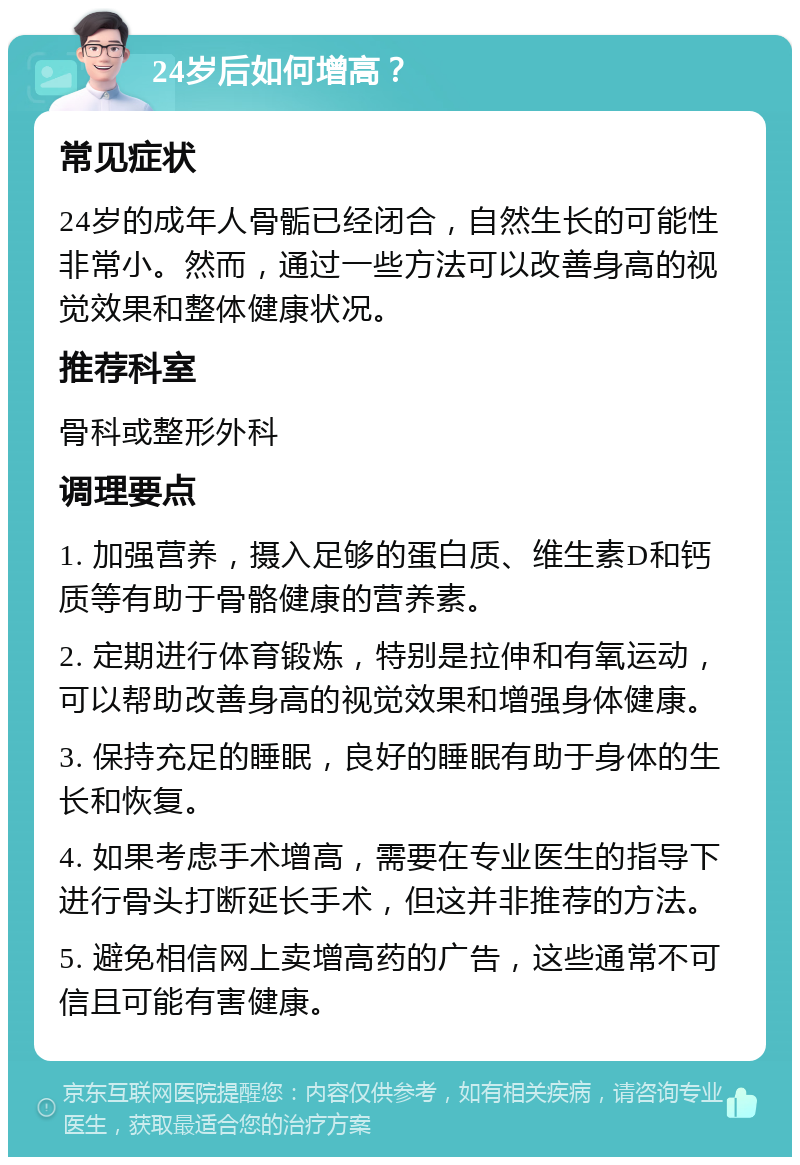 24岁后如何增高？ 常见症状 24岁的成年人骨骺已经闭合，自然生长的可能性非常小。然而，通过一些方法可以改善身高的视觉效果和整体健康状况。 推荐科室 骨科或整形外科 调理要点 1. 加强营养，摄入足够的蛋白质、维生素D和钙质等有助于骨骼健康的营养素。 2. 定期进行体育锻炼，特别是拉伸和有氧运动，可以帮助改善身高的视觉效果和增强身体健康。 3. 保持充足的睡眠，良好的睡眠有助于身体的生长和恢复。 4. 如果考虑手术增高，需要在专业医生的指导下进行骨头打断延长手术，但这并非推荐的方法。 5. 避免相信网上卖增高药的广告，这些通常不可信且可能有害健康。