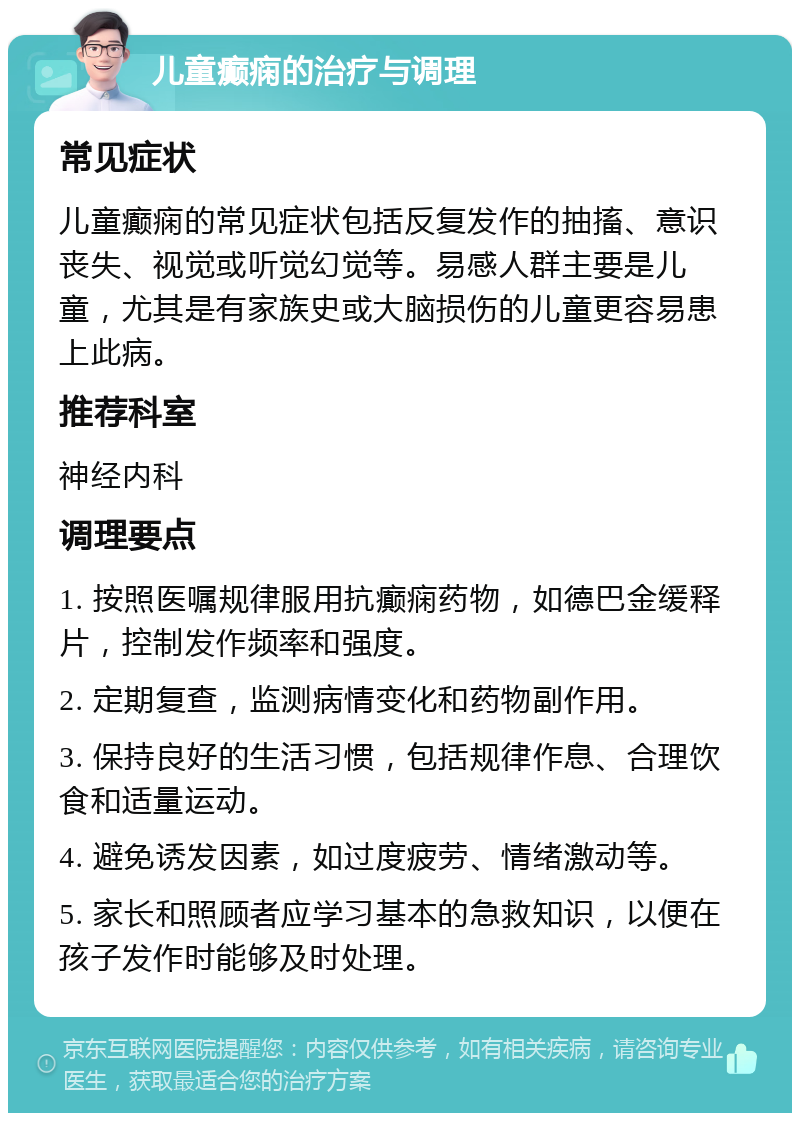 儿童癫痫的治疗与调理 常见症状 儿童癫痫的常见症状包括反复发作的抽搐、意识丧失、视觉或听觉幻觉等。易感人群主要是儿童，尤其是有家族史或大脑损伤的儿童更容易患上此病。 推荐科室 神经内科 调理要点 1. 按照医嘱规律服用抗癫痫药物，如德巴金缓释片，控制发作频率和强度。 2. 定期复查，监测病情变化和药物副作用。 3. 保持良好的生活习惯，包括规律作息、合理饮食和适量运动。 4. 避免诱发因素，如过度疲劳、情绪激动等。 5. 家长和照顾者应学习基本的急救知识，以便在孩子发作时能够及时处理。