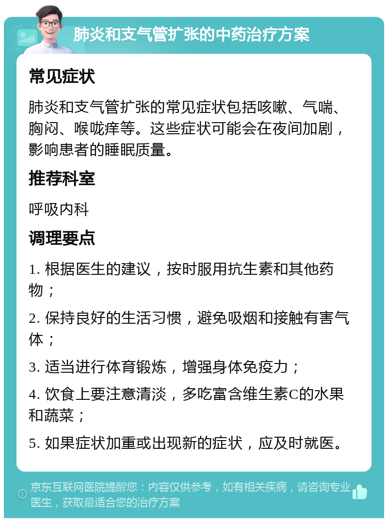 肺炎和支气管扩张的中药治疗方案 常见症状 肺炎和支气管扩张的常见症状包括咳嗽、气喘、胸闷、喉咙痒等。这些症状可能会在夜间加剧，影响患者的睡眠质量。 推荐科室 呼吸内科 调理要点 1. 根据医生的建议，按时服用抗生素和其他药物； 2. 保持良好的生活习惯，避免吸烟和接触有害气体； 3. 适当进行体育锻炼，增强身体免疫力； 4. 饮食上要注意清淡，多吃富含维生素C的水果和蔬菜； 5. 如果症状加重或出现新的症状，应及时就医。