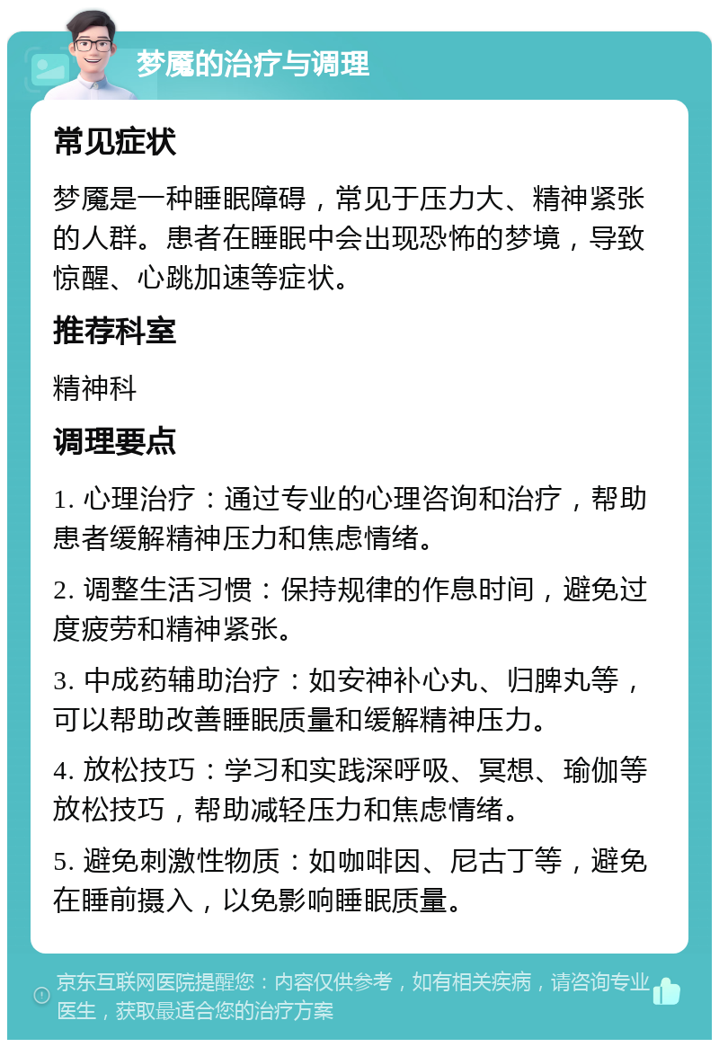 梦魇的治疗与调理 常见症状 梦魇是一种睡眠障碍，常见于压力大、精神紧张的人群。患者在睡眠中会出现恐怖的梦境，导致惊醒、心跳加速等症状。 推荐科室 精神科 调理要点 1. 心理治疗：通过专业的心理咨询和治疗，帮助患者缓解精神压力和焦虑情绪。 2. 调整生活习惯：保持规律的作息时间，避免过度疲劳和精神紧张。 3. 中成药辅助治疗：如安神补心丸、归脾丸等，可以帮助改善睡眠质量和缓解精神压力。 4. 放松技巧：学习和实践深呼吸、冥想、瑜伽等放松技巧，帮助减轻压力和焦虑情绪。 5. 避免刺激性物质：如咖啡因、尼古丁等，避免在睡前摄入，以免影响睡眠质量。