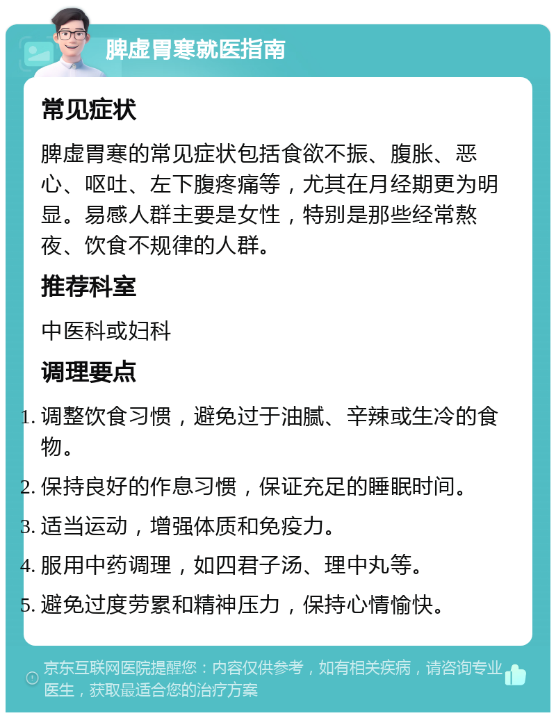 脾虚胃寒就医指南 常见症状 脾虚胃寒的常见症状包括食欲不振、腹胀、恶心、呕吐、左下腹疼痛等，尤其在月经期更为明显。易感人群主要是女性，特别是那些经常熬夜、饮食不规律的人群。 推荐科室 中医科或妇科 调理要点 调整饮食习惯，避免过于油腻、辛辣或生冷的食物。 保持良好的作息习惯，保证充足的睡眠时间。 适当运动，增强体质和免疫力。 服用中药调理，如四君子汤、理中丸等。 避免过度劳累和精神压力，保持心情愉快。