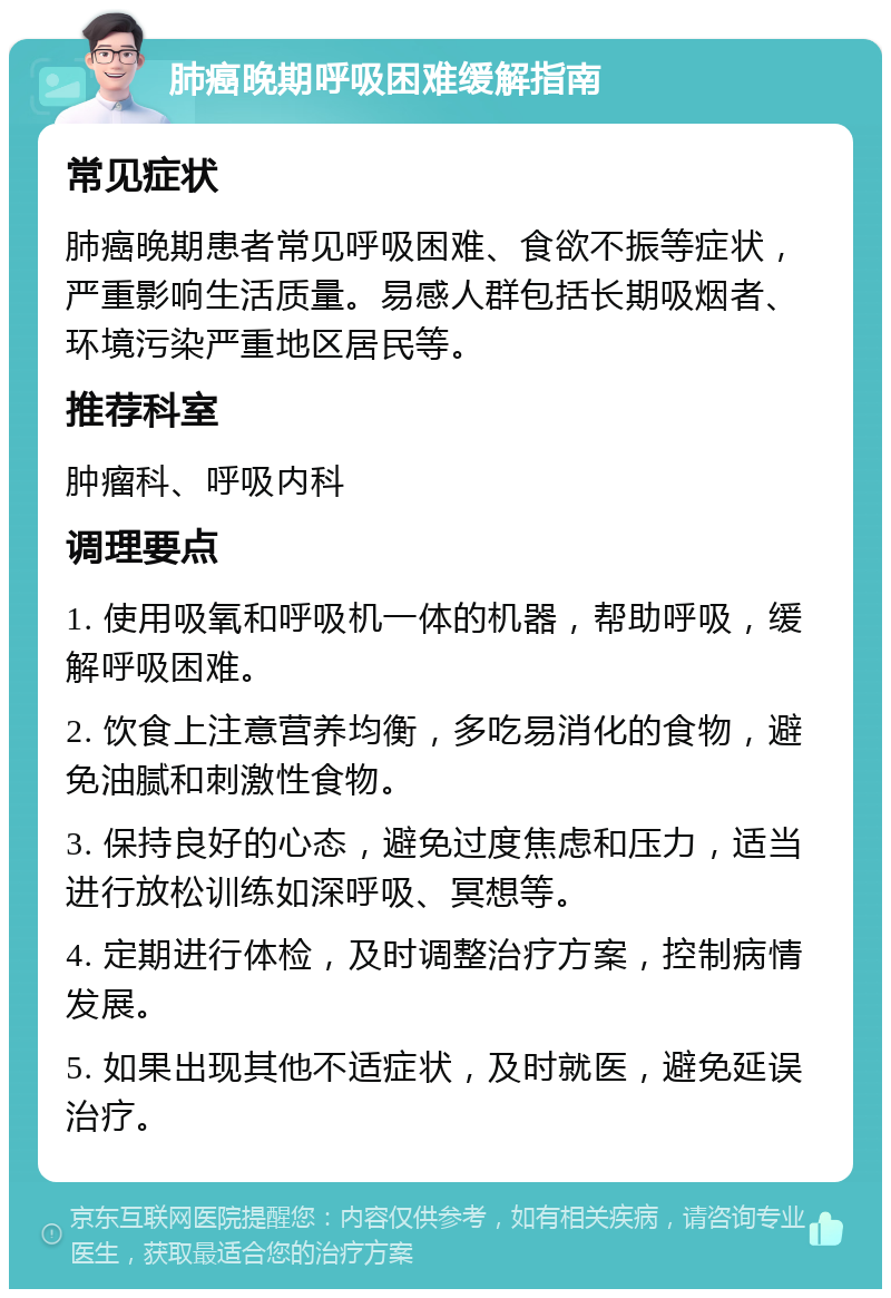 肺癌晚期呼吸困难缓解指南 常见症状 肺癌晚期患者常见呼吸困难、食欲不振等症状，严重影响生活质量。易感人群包括长期吸烟者、环境污染严重地区居民等。 推荐科室 肿瘤科、呼吸内科 调理要点 1. 使用吸氧和呼吸机一体的机器，帮助呼吸，缓解呼吸困难。 2. 饮食上注意营养均衡，多吃易消化的食物，避免油腻和刺激性食物。 3. 保持良好的心态，避免过度焦虑和压力，适当进行放松训练如深呼吸、冥想等。 4. 定期进行体检，及时调整治疗方案，控制病情发展。 5. 如果出现其他不适症状，及时就医，避免延误治疗。