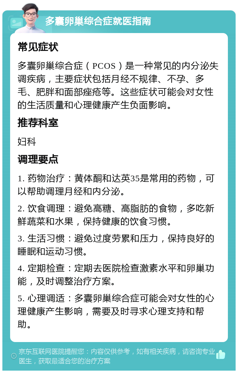 多囊卵巢综合症就医指南 常见症状 多囊卵巢综合症（PCOS）是一种常见的内分泌失调疾病，主要症状包括月经不规律、不孕、多毛、肥胖和面部痤疮等。这些症状可能会对女性的生活质量和心理健康产生负面影响。 推荐科室 妇科 调理要点 1. 药物治疗：黄体酮和达英35是常用的药物，可以帮助调理月经和内分泌。 2. 饮食调理：避免高糖、高脂肪的食物，多吃新鲜蔬菜和水果，保持健康的饮食习惯。 3. 生活习惯：避免过度劳累和压力，保持良好的睡眠和运动习惯。 4. 定期检查：定期去医院检查激素水平和卵巢功能，及时调整治疗方案。 5. 心理调适：多囊卵巢综合症可能会对女性的心理健康产生影响，需要及时寻求心理支持和帮助。