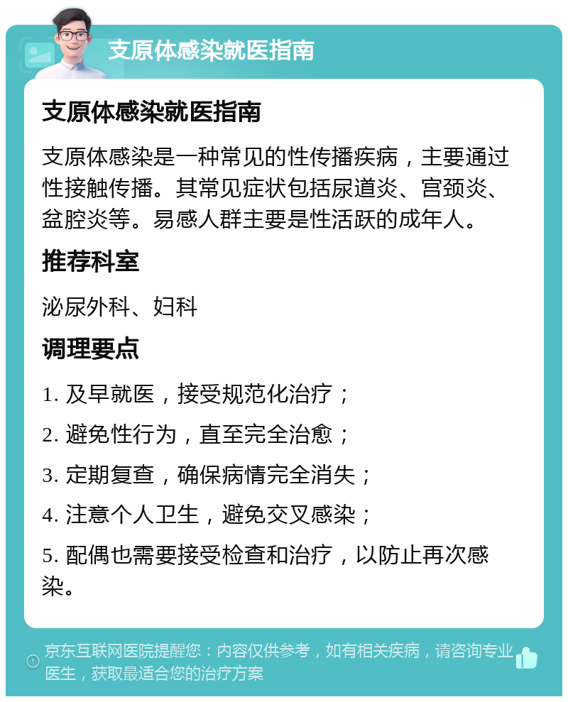 支原体感染就医指南 支原体感染就医指南 支原体感染是一种常见的性传播疾病，主要通过性接触传播。其常见症状包括尿道炎、宫颈炎、盆腔炎等。易感人群主要是性活跃的成年人。 推荐科室 泌尿外科、妇科 调理要点 1. 及早就医，接受规范化治疗； 2. 避免性行为，直至完全治愈； 3. 定期复查，确保病情完全消失； 4. 注意个人卫生，避免交叉感染； 5. 配偶也需要接受检查和治疗，以防止再次感染。