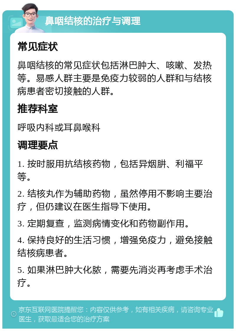 鼻咽结核的治疗与调理 常见症状 鼻咽结核的常见症状包括淋巴肿大、咳嗽、发热等。易感人群主要是免疫力较弱的人群和与结核病患者密切接触的人群。 推荐科室 呼吸内科或耳鼻喉科 调理要点 1. 按时服用抗结核药物，包括异烟肼、利福平等。 2. 结核丸作为辅助药物，虽然停用不影响主要治疗，但仍建议在医生指导下使用。 3. 定期复查，监测病情变化和药物副作用。 4. 保持良好的生活习惯，增强免疫力，避免接触结核病患者。 5. 如果淋巴肿大化脓，需要先消炎再考虑手术治疗。