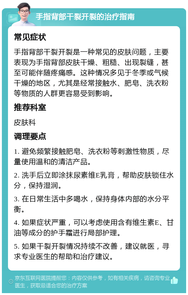 手指背部干裂开裂的治疗指南 常见症状 手指背部干裂开裂是一种常见的皮肤问题，主要表现为手指背部皮肤干燥、粗糙、出现裂缝，甚至可能伴随疼痛感。这种情况多见于冬季或气候干燥的地区，尤其是经常接触水、肥皂、洗衣粉等物质的人群更容易受到影响。 推荐科室 皮肤科 调理要点 1. 避免频繁接触肥皂、洗衣粉等刺激性物质，尽量使用温和的清洁产品。 2. 洗手后立即涂抹尿素维E乳膏，帮助皮肤锁住水分，保持湿润。 3. 在日常生活中多喝水，保持身体内部的水分平衡。 4. 如果症状严重，可以考虑使用含有维生素E、甘油等成分的护手霜进行局部护理。 5. 如果干裂开裂情况持续不改善，建议就医，寻求专业医生的帮助和治疗建议。