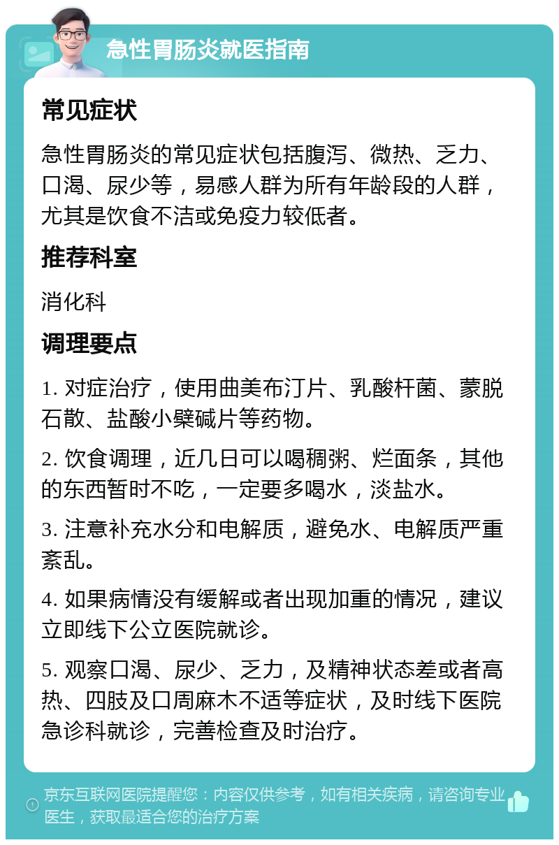 急性胃肠炎就医指南 常见症状 急性胃肠炎的常见症状包括腹泻、微热、乏力、口渴、尿少等，易感人群为所有年龄段的人群，尤其是饮食不洁或免疫力较低者。 推荐科室 消化科 调理要点 1. 对症治疗，使用曲美布汀片、乳酸杆菌、蒙脱石散、盐酸小檗碱片等药物。 2. 饮食调理，近几日可以喝稠粥、烂面条，其他的东西暂时不吃，一定要多喝水，淡盐水。 3. 注意补充水分和电解质，避免水、电解质严重紊乱。 4. 如果病情没有缓解或者出现加重的情况，建议立即线下公立医院就诊。 5. 观察口渴、尿少、乏力，及精神状态差或者高热、四肢及口周麻木不适等症状，及时线下医院急诊科就诊，完善检查及时治疗。