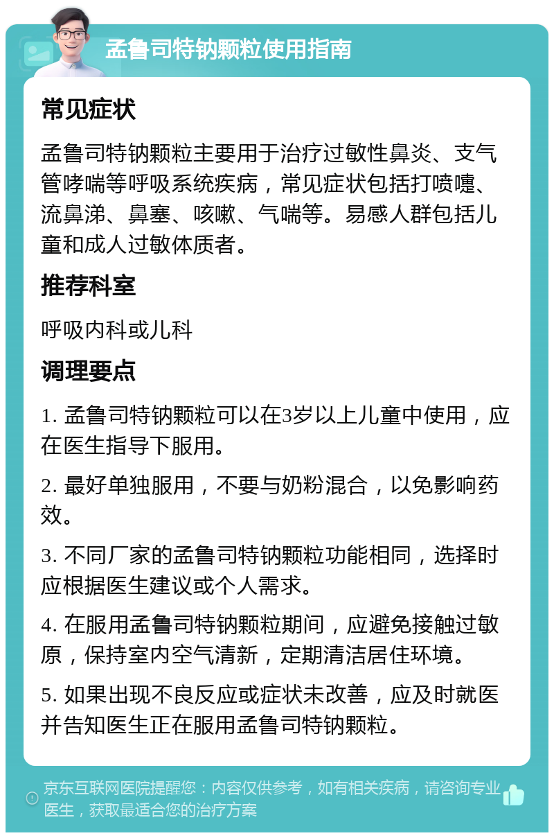 孟鲁司特钠颗粒使用指南 常见症状 孟鲁司特钠颗粒主要用于治疗过敏性鼻炎、支气管哮喘等呼吸系统疾病，常见症状包括打喷嚏、流鼻涕、鼻塞、咳嗽、气喘等。易感人群包括儿童和成人过敏体质者。 推荐科室 呼吸内科或儿科 调理要点 1. 孟鲁司特钠颗粒可以在3岁以上儿童中使用，应在医生指导下服用。 2. 最好单独服用，不要与奶粉混合，以免影响药效。 3. 不同厂家的孟鲁司特钠颗粒功能相同，选择时应根据医生建议或个人需求。 4. 在服用孟鲁司特钠颗粒期间，应避免接触过敏原，保持室内空气清新，定期清洁居住环境。 5. 如果出现不良反应或症状未改善，应及时就医并告知医生正在服用孟鲁司特钠颗粒。