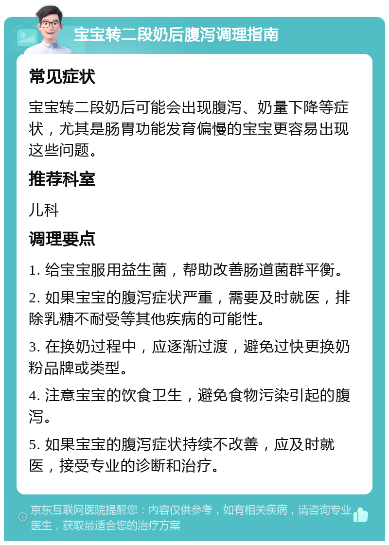 宝宝转二段奶后腹泻调理指南 常见症状 宝宝转二段奶后可能会出现腹泻、奶量下降等症状，尤其是肠胃功能发育偏慢的宝宝更容易出现这些问题。 推荐科室 儿科 调理要点 1. 给宝宝服用益生菌，帮助改善肠道菌群平衡。 2. 如果宝宝的腹泻症状严重，需要及时就医，排除乳糖不耐受等其他疾病的可能性。 3. 在换奶过程中，应逐渐过渡，避免过快更换奶粉品牌或类型。 4. 注意宝宝的饮食卫生，避免食物污染引起的腹泻。 5. 如果宝宝的腹泻症状持续不改善，应及时就医，接受专业的诊断和治疗。