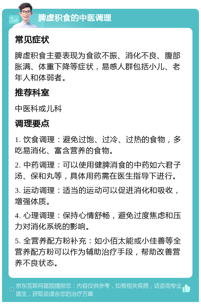 脾虚积食的中医调理 常见症状 脾虚积食主要表现为食欲不振、消化不良、腹部胀满、体重下降等症状，易感人群包括小儿、老年人和体弱者。 推荐科室 中医科或儿科 调理要点 1. 饮食调理：避免过饱、过冷、过热的食物，多吃易消化、富含营养的食物。 2. 中药调理：可以使用健脾消食的中药如六君子汤、保和丸等，具体用药需在医生指导下进行。 3. 运动调理：适当的运动可以促进消化和吸收，增强体质。 4. 心理调理：保持心情舒畅，避免过度焦虑和压力对消化系统的影响。 5. 全营养配方粉补充：如小佰太能或小佳善等全营养配方粉可以作为辅助治疗手段，帮助改善营养不良状态。