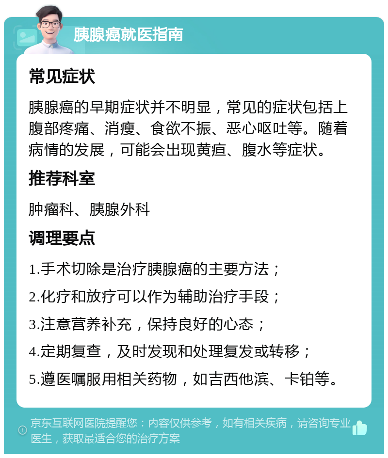 胰腺癌就医指南 常见症状 胰腺癌的早期症状并不明显，常见的症状包括上腹部疼痛、消瘦、食欲不振、恶心呕吐等。随着病情的发展，可能会出现黄疸、腹水等症状。 推荐科室 肿瘤科、胰腺外科 调理要点 1.手术切除是治疗胰腺癌的主要方法； 2.化疗和放疗可以作为辅助治疗手段； 3.注意营养补充，保持良好的心态； 4.定期复查，及时发现和处理复发或转移； 5.遵医嘱服用相关药物，如吉西他滨、卡铂等。