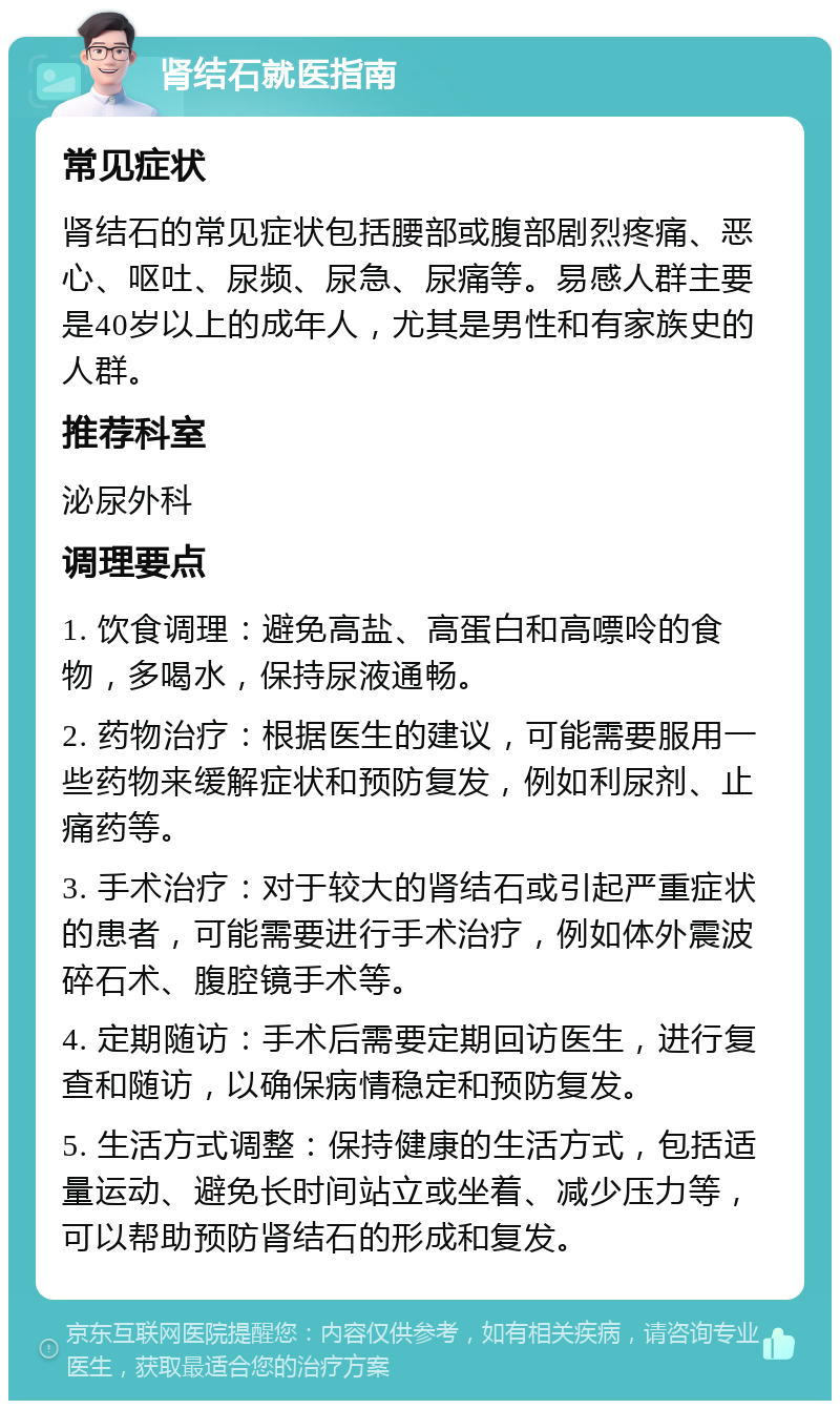 肾结石就医指南 常见症状 肾结石的常见症状包括腰部或腹部剧烈疼痛、恶心、呕吐、尿频、尿急、尿痛等。易感人群主要是40岁以上的成年人，尤其是男性和有家族史的人群。 推荐科室 泌尿外科 调理要点 1. 饮食调理：避免高盐、高蛋白和高嘌呤的食物，多喝水，保持尿液通畅。 2. 药物治疗：根据医生的建议，可能需要服用一些药物来缓解症状和预防复发，例如利尿剂、止痛药等。 3. 手术治疗：对于较大的肾结石或引起严重症状的患者，可能需要进行手术治疗，例如体外震波碎石术、腹腔镜手术等。 4. 定期随访：手术后需要定期回访医生，进行复查和随访，以确保病情稳定和预防复发。 5. 生活方式调整：保持健康的生活方式，包括适量运动、避免长时间站立或坐着、减少压力等，可以帮助预防肾结石的形成和复发。