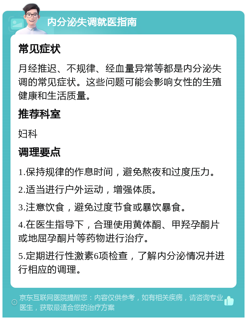 内分泌失调就医指南 常见症状 月经推迟、不规律、经血量异常等都是内分泌失调的常见症状。这些问题可能会影响女性的生殖健康和生活质量。 推荐科室 妇科 调理要点 1.保持规律的作息时间，避免熬夜和过度压力。 2.适当进行户外运动，增强体质。 3.注意饮食，避免过度节食或暴饮暴食。 4.在医生指导下，合理使用黄体酮、甲羟孕酮片或地屈孕酮片等药物进行治疗。 5.定期进行性激素6项检查，了解内分泌情况并进行相应的调理。