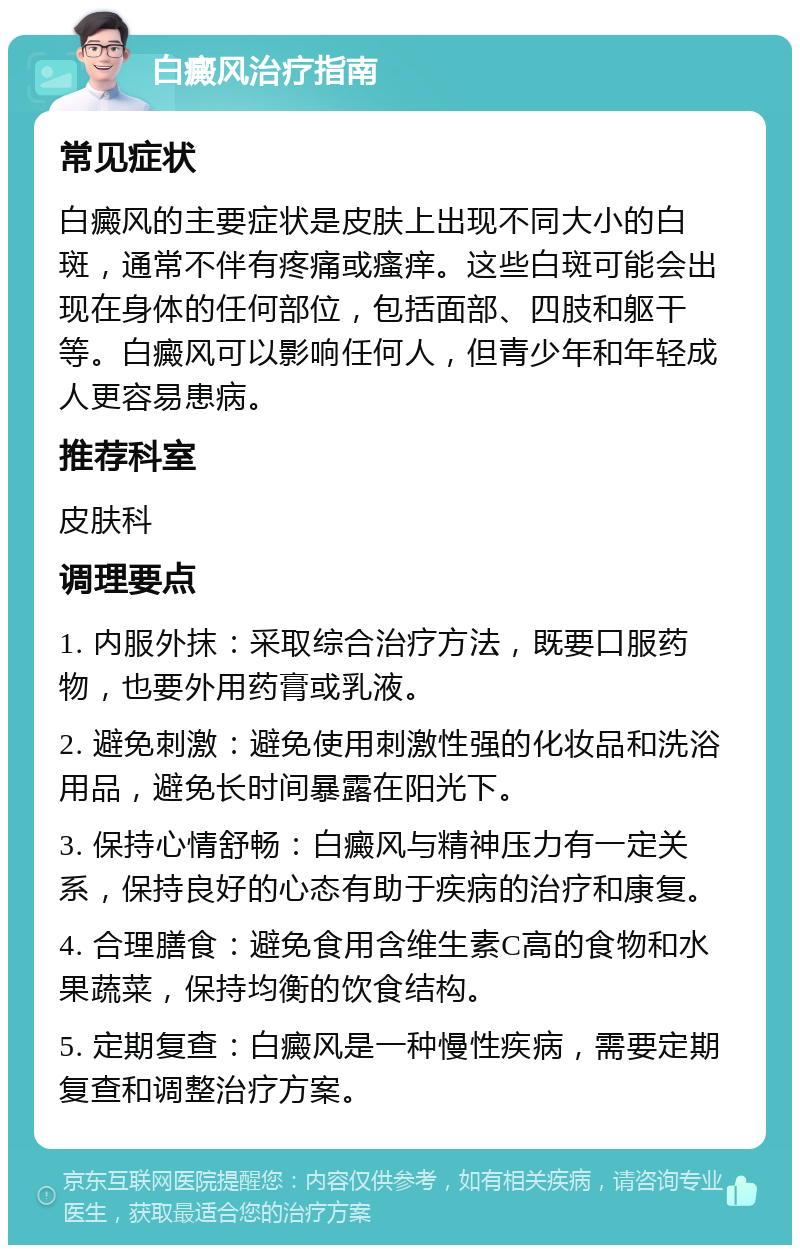 白癜风治疗指南 常见症状 白癜风的主要症状是皮肤上出现不同大小的白斑，通常不伴有疼痛或瘙痒。这些白斑可能会出现在身体的任何部位，包括面部、四肢和躯干等。白癜风可以影响任何人，但青少年和年轻成人更容易患病。 推荐科室 皮肤科 调理要点 1. 内服外抹：采取综合治疗方法，既要口服药物，也要外用药膏或乳液。 2. 避免刺激：避免使用刺激性强的化妆品和洗浴用品，避免长时间暴露在阳光下。 3. 保持心情舒畅：白癜风与精神压力有一定关系，保持良好的心态有助于疾病的治疗和康复。 4. 合理膳食：避免食用含维生素C高的食物和水果蔬菜，保持均衡的饮食结构。 5. 定期复查：白癜风是一种慢性疾病，需要定期复查和调整治疗方案。