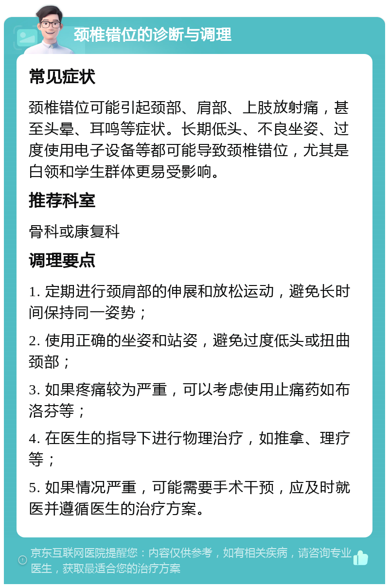 颈椎错位的诊断与调理 常见症状 颈椎错位可能引起颈部、肩部、上肢放射痛，甚至头晕、耳鸣等症状。长期低头、不良坐姿、过度使用电子设备等都可能导致颈椎错位，尤其是白领和学生群体更易受影响。 推荐科室 骨科或康复科 调理要点 1. 定期进行颈肩部的伸展和放松运动，避免长时间保持同一姿势； 2. 使用正确的坐姿和站姿，避免过度低头或扭曲颈部； 3. 如果疼痛较为严重，可以考虑使用止痛药如布洛芬等； 4. 在医生的指导下进行物理治疗，如推拿、理疗等； 5. 如果情况严重，可能需要手术干预，应及时就医并遵循医生的治疗方案。