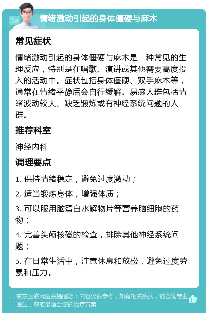 情绪激动引起的身体僵硬与麻木 常见症状 情绪激动引起的身体僵硬与麻木是一种常见的生理反应，特别是在唱歌、演讲或其他需要高度投入的活动中。症状包括身体僵硬、双手麻木等，通常在情绪平静后会自行缓解。易感人群包括情绪波动较大、缺乏锻炼或有神经系统问题的人群。 推荐科室 神经内科 调理要点 1. 保持情绪稳定，避免过度激动； 2. 适当锻炼身体，增强体质； 3. 可以服用脑蛋白水解物片等营养脑细胞的药物； 4. 完善头颅核磁的检查，排除其他神经系统问题； 5. 在日常生活中，注意休息和放松，避免过度劳累和压力。