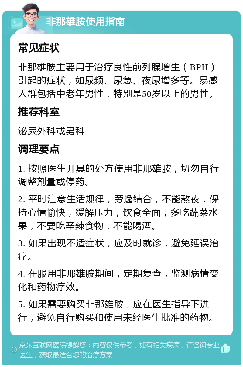 非那雄胺使用指南 常见症状 非那雄胺主要用于治疗良性前列腺增生（BPH）引起的症状，如尿频、尿急、夜尿增多等。易感人群包括中老年男性，特别是50岁以上的男性。 推荐科室 泌尿外科或男科 调理要点 1. 按照医生开具的处方使用非那雄胺，切勿自行调整剂量或停药。 2. 平时注意生活规律，劳逸结合，不能熬夜，保持心情愉快，缓解压力，饮食全面，多吃蔬菜水果，不要吃辛辣食物，不能喝酒。 3. 如果出现不适症状，应及时就诊，避免延误治疗。 4. 在服用非那雄胺期间，定期复查，监测病情变化和药物疗效。 5. 如果需要购买非那雄胺，应在医生指导下进行，避免自行购买和使用未经医生批准的药物。