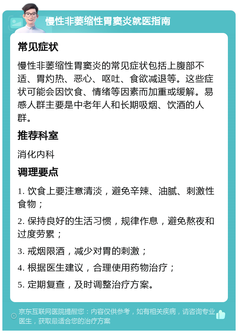 慢性非萎缩性胃窦炎就医指南 常见症状 慢性非萎缩性胃窦炎的常见症状包括上腹部不适、胃灼热、恶心、呕吐、食欲减退等。这些症状可能会因饮食、情绪等因素而加重或缓解。易感人群主要是中老年人和长期吸烟、饮酒的人群。 推荐科室 消化内科 调理要点 1. 饮食上要注意清淡，避免辛辣、油腻、刺激性食物； 2. 保持良好的生活习惯，规律作息，避免熬夜和过度劳累； 3. 戒烟限酒，减少对胃的刺激； 4. 根据医生建议，合理使用药物治疗； 5. 定期复查，及时调整治疗方案。