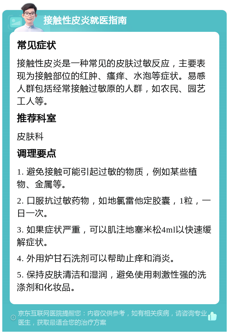 接触性皮炎就医指南 常见症状 接触性皮炎是一种常见的皮肤过敏反应，主要表现为接触部位的红肿、瘙痒、水泡等症状。易感人群包括经常接触过敏原的人群，如农民、园艺工人等。 推荐科室 皮肤科 调理要点 1. 避免接触可能引起过敏的物质，例如某些植物、金属等。 2. 口服抗过敏药物，如地氯雷他定胶囊，1粒，一日一次。 3. 如果症状严重，可以肌注地塞米松4ml以快速缓解症状。 4. 外用炉甘石洗剂可以帮助止痒和消炎。 5. 保持皮肤清洁和湿润，避免使用刺激性强的洗涤剂和化妆品。