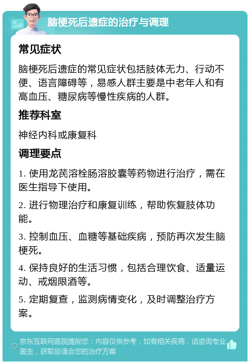 脑梗死后遗症的治疗与调理 常见症状 脑梗死后遗症的常见症状包括肢体无力、行动不便、语言障碍等，易感人群主要是中老年人和有高血压、糖尿病等慢性疾病的人群。 推荐科室 神经内科或康复科 调理要点 1. 使用龙芪溶栓肠溶胶囊等药物进行治疗，需在医生指导下使用。 2. 进行物理治疗和康复训练，帮助恢复肢体功能。 3. 控制血压、血糖等基础疾病，预防再次发生脑梗死。 4. 保持良好的生活习惯，包括合理饮食、适量运动、戒烟限酒等。 5. 定期复查，监测病情变化，及时调整治疗方案。