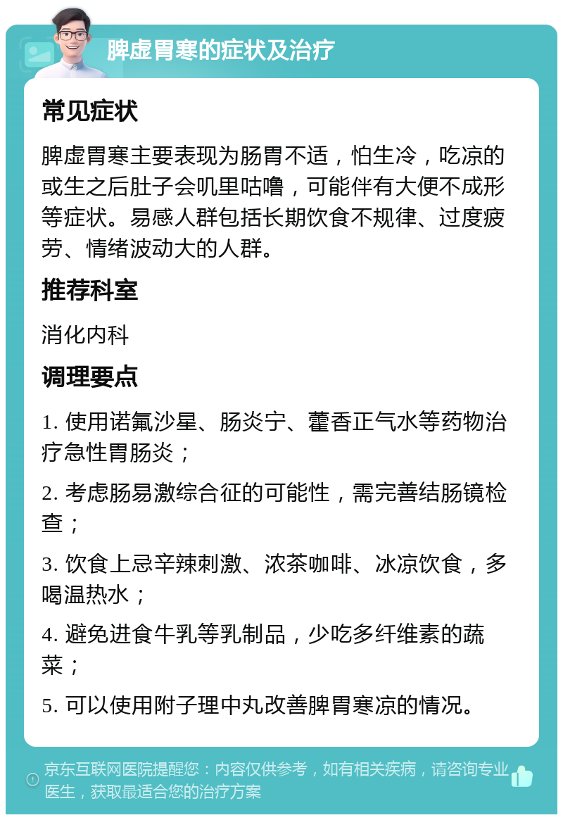 脾虚胃寒的症状及治疗 常见症状 脾虚胃寒主要表现为肠胃不适，怕生冷，吃凉的或生之后肚子会叽里咕噜，可能伴有大便不成形等症状。易感人群包括长期饮食不规律、过度疲劳、情绪波动大的人群。 推荐科室 消化内科 调理要点 1. 使用诺氟沙星、肠炎宁、藿香正气水等药物治疗急性胃肠炎； 2. 考虑肠易激综合征的可能性，需完善结肠镜检查； 3. 饮食上忌辛辣刺激、浓茶咖啡、冰凉饮食，多喝温热水； 4. 避免进食牛乳等乳制品，少吃多纤维素的蔬菜； 5. 可以使用附子理中丸改善脾胃寒凉的情况。