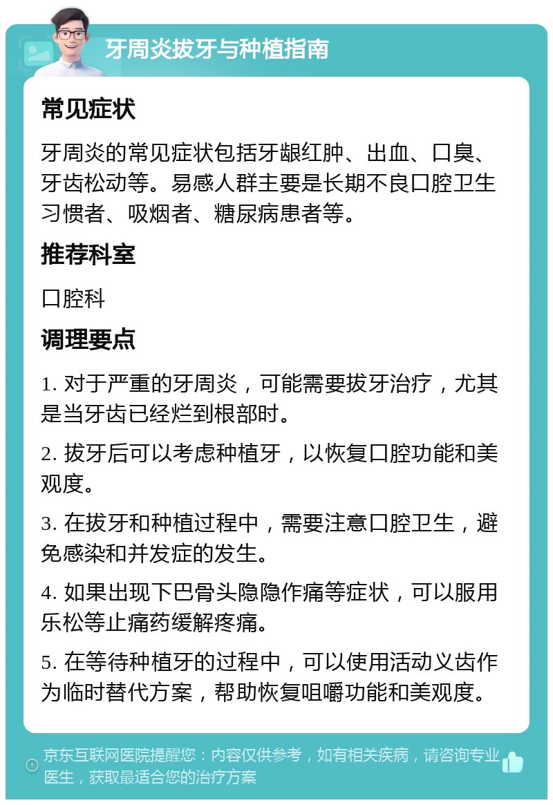 牙周炎拔牙与种植指南 常见症状 牙周炎的常见症状包括牙龈红肿、出血、口臭、牙齿松动等。易感人群主要是长期不良口腔卫生习惯者、吸烟者、糖尿病患者等。 推荐科室 口腔科 调理要点 1. 对于严重的牙周炎，可能需要拔牙治疗，尤其是当牙齿已经烂到根部时。 2. 拔牙后可以考虑种植牙，以恢复口腔功能和美观度。 3. 在拔牙和种植过程中，需要注意口腔卫生，避免感染和并发症的发生。 4. 如果出现下巴骨头隐隐作痛等症状，可以服用乐松等止痛药缓解疼痛。 5. 在等待种植牙的过程中，可以使用活动义齿作为临时替代方案，帮助恢复咀嚼功能和美观度。