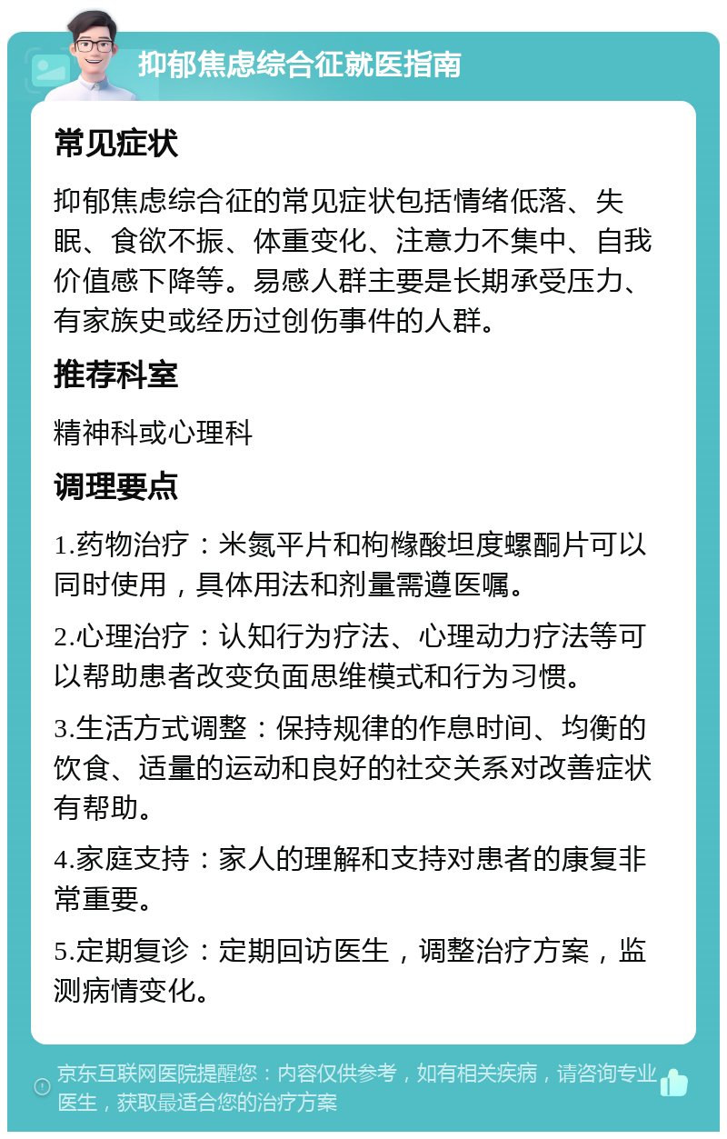 抑郁焦虑综合征就医指南 常见症状 抑郁焦虑综合征的常见症状包括情绪低落、失眠、食欲不振、体重变化、注意力不集中、自我价值感下降等。易感人群主要是长期承受压力、有家族史或经历过创伤事件的人群。 推荐科室 精神科或心理科 调理要点 1.药物治疗：米氮平片和枸橼酸坦度螺酮片可以同时使用，具体用法和剂量需遵医嘱。 2.心理治疗：认知行为疗法、心理动力疗法等可以帮助患者改变负面思维模式和行为习惯。 3.生活方式调整：保持规律的作息时间、均衡的饮食、适量的运动和良好的社交关系对改善症状有帮助。 4.家庭支持：家人的理解和支持对患者的康复非常重要。 5.定期复诊：定期回访医生，调整治疗方案，监测病情变化。