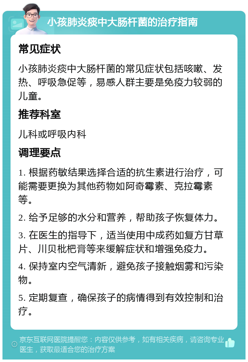 小孩肺炎痰中大肠杆菌的治疗指南 常见症状 小孩肺炎痰中大肠杆菌的常见症状包括咳嗽、发热、呼吸急促等，易感人群主要是免疫力较弱的儿童。 推荐科室 儿科或呼吸内科 调理要点 1. 根据药敏结果选择合适的抗生素进行治疗，可能需要更换为其他药物如阿奇霉素、克拉霉素等。 2. 给予足够的水分和营养，帮助孩子恢复体力。 3. 在医生的指导下，适当使用中成药如复方甘草片、川贝枇杷膏等来缓解症状和增强免疫力。 4. 保持室内空气清新，避免孩子接触烟雾和污染物。 5. 定期复查，确保孩子的病情得到有效控制和治疗。