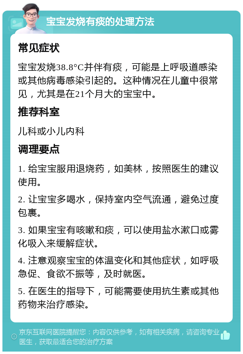 宝宝发烧有痰的处理方法 常见症状 宝宝发烧38.8°C并伴有痰，可能是上呼吸道感染或其他病毒感染引起的。这种情况在儿童中很常见，尤其是在21个月大的宝宝中。 推荐科室 儿科或小儿内科 调理要点 1. 给宝宝服用退烧药，如美林，按照医生的建议使用。 2. 让宝宝多喝水，保持室内空气流通，避免过度包裹。 3. 如果宝宝有咳嗽和痰，可以使用盐水漱口或雾化吸入来缓解症状。 4. 注意观察宝宝的体温变化和其他症状，如呼吸急促、食欲不振等，及时就医。 5. 在医生的指导下，可能需要使用抗生素或其他药物来治疗感染。