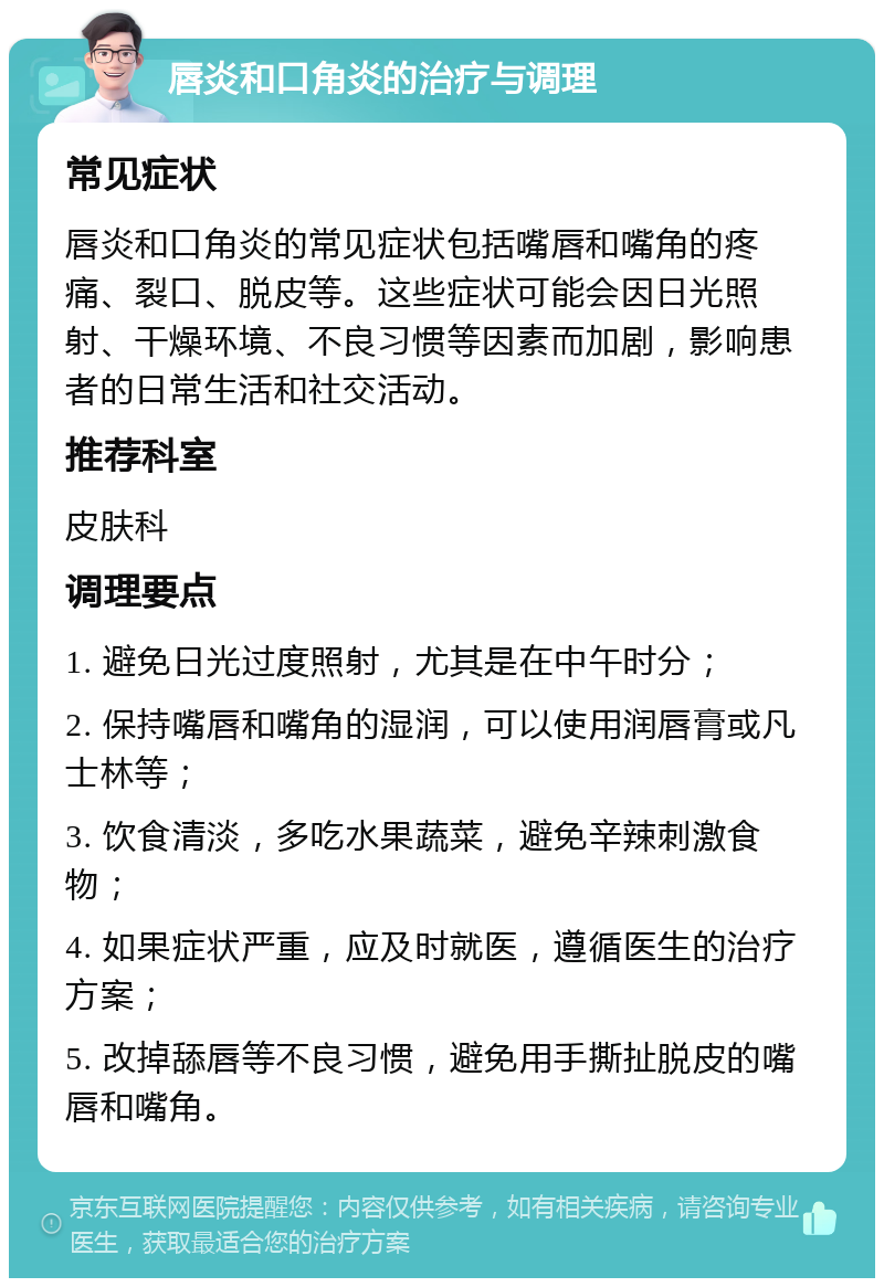 唇炎和口角炎的治疗与调理 常见症状 唇炎和口角炎的常见症状包括嘴唇和嘴角的疼痛、裂口、脱皮等。这些症状可能会因日光照射、干燥环境、不良习惯等因素而加剧，影响患者的日常生活和社交活动。 推荐科室 皮肤科 调理要点 1. 避免日光过度照射，尤其是在中午时分； 2. 保持嘴唇和嘴角的湿润，可以使用润唇膏或凡士林等； 3. 饮食清淡，多吃水果蔬菜，避免辛辣刺激食物； 4. 如果症状严重，应及时就医，遵循医生的治疗方案； 5. 改掉舔唇等不良习惯，避免用手撕扯脱皮的嘴唇和嘴角。