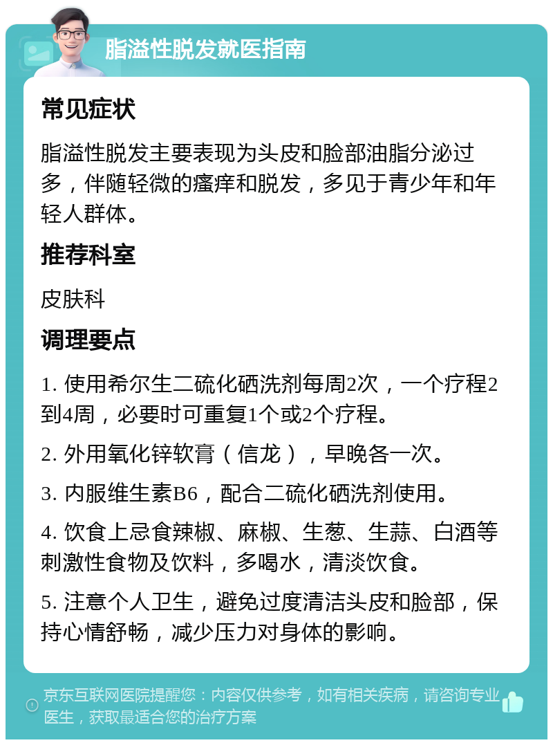 脂溢性脱发就医指南 常见症状 脂溢性脱发主要表现为头皮和脸部油脂分泌过多，伴随轻微的瘙痒和脱发，多见于青少年和年轻人群体。 推荐科室 皮肤科 调理要点 1. 使用希尔生二硫化硒洗剂每周2次，一个疗程2到4周，必要时可重复1个或2个疗程。 2. 外用氧化锌软膏（信龙），早晚各一次。 3. 内服维生素B6，配合二硫化硒洗剂使用。 4. 饮食上忌食辣椒、麻椒、生葱、生蒜、白酒等刺激性食物及饮料，多喝水，清淡饮食。 5. 注意个人卫生，避免过度清洁头皮和脸部，保持心情舒畅，减少压力对身体的影响。