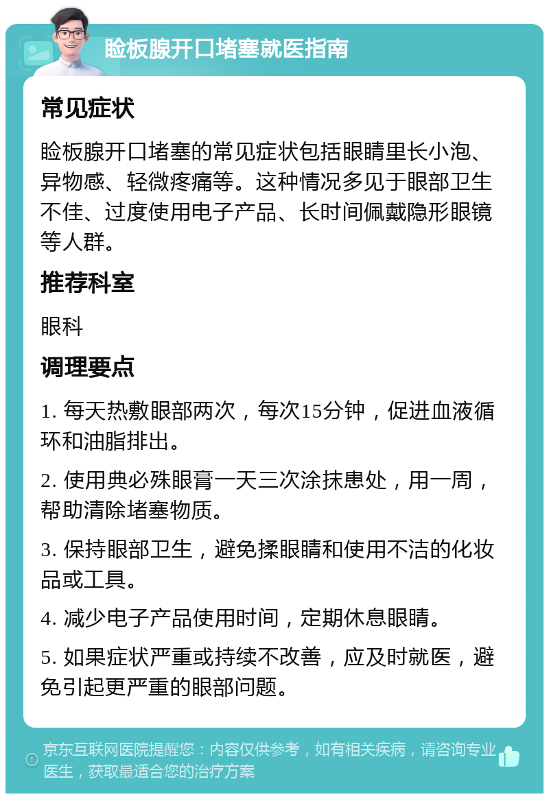 睑板腺开口堵塞就医指南 常见症状 睑板腺开口堵塞的常见症状包括眼睛里长小泡、异物感、轻微疼痛等。这种情况多见于眼部卫生不佳、过度使用电子产品、长时间佩戴隐形眼镜等人群。 推荐科室 眼科 调理要点 1. 每天热敷眼部两次，每次15分钟，促进血液循环和油脂排出。 2. 使用典必殊眼膏一天三次涂抹患处，用一周，帮助清除堵塞物质。 3. 保持眼部卫生，避免揉眼睛和使用不洁的化妆品或工具。 4. 减少电子产品使用时间，定期休息眼睛。 5. 如果症状严重或持续不改善，应及时就医，避免引起更严重的眼部问题。