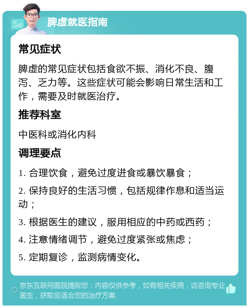 脾虚就医指南 常见症状 脾虚的常见症状包括食欲不振、消化不良、腹泻、乏力等。这些症状可能会影响日常生活和工作，需要及时就医治疗。 推荐科室 中医科或消化内科 调理要点 1. 合理饮食，避免过度进食或暴饮暴食； 2. 保持良好的生活习惯，包括规律作息和适当运动； 3. 根据医生的建议，服用相应的中药或西药； 4. 注意情绪调节，避免过度紧张或焦虑； 5. 定期复诊，监测病情变化。