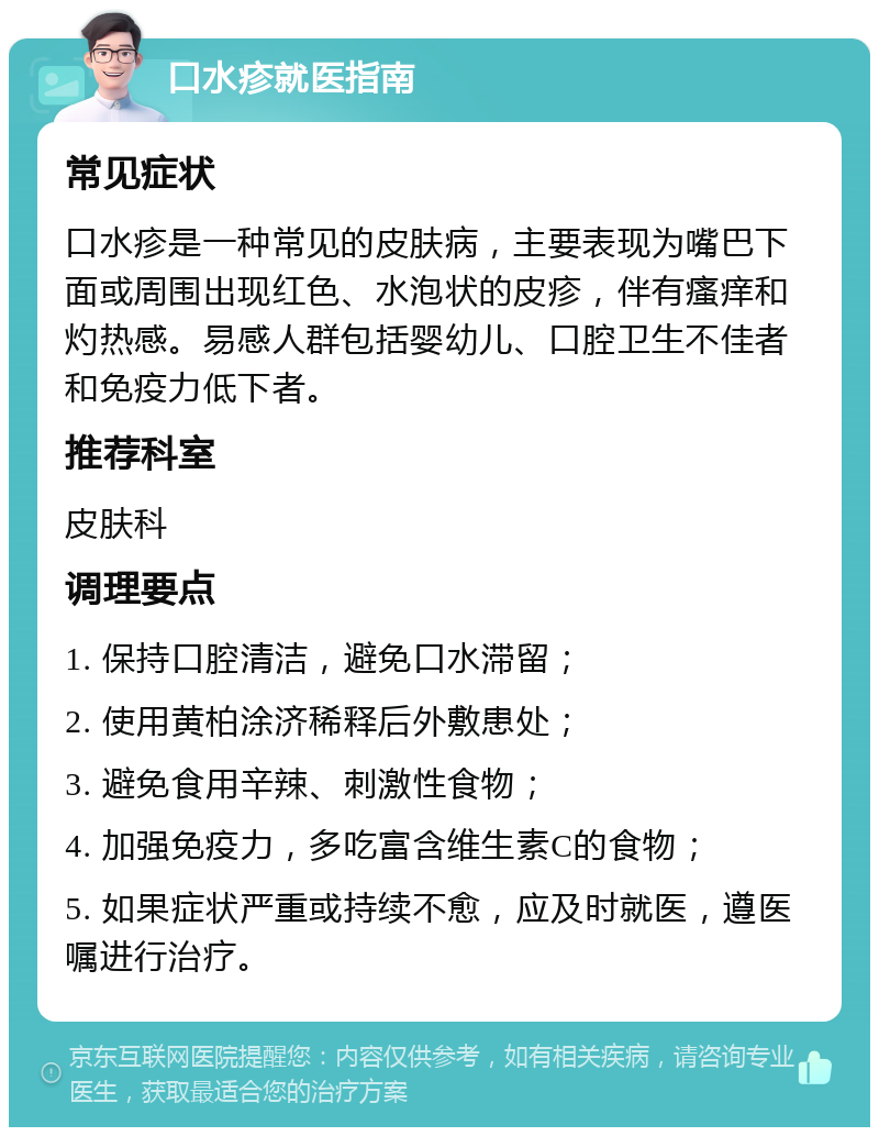 口水疹就医指南 常见症状 口水疹是一种常见的皮肤病，主要表现为嘴巴下面或周围出现红色、水泡状的皮疹，伴有瘙痒和灼热感。易感人群包括婴幼儿、口腔卫生不佳者和免疫力低下者。 推荐科室 皮肤科 调理要点 1. 保持口腔清洁，避免口水滞留； 2. 使用黄柏涂济稀释后外敷患处； 3. 避免食用辛辣、刺激性食物； 4. 加强免疫力，多吃富含维生素C的食物； 5. 如果症状严重或持续不愈，应及时就医，遵医嘱进行治疗。