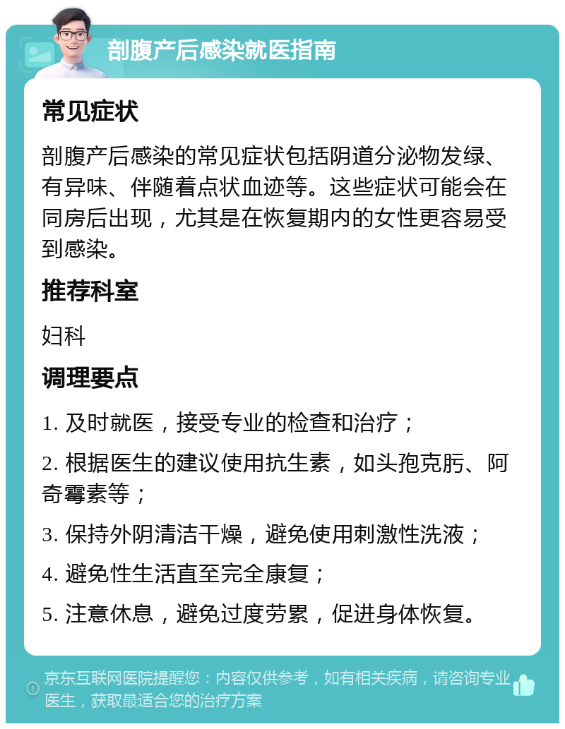 剖腹产后感染就医指南 常见症状 剖腹产后感染的常见症状包括阴道分泌物发绿、有异味、伴随着点状血迹等。这些症状可能会在同房后出现，尤其是在恢复期内的女性更容易受到感染。 推荐科室 妇科 调理要点 1. 及时就医，接受专业的检查和治疗； 2. 根据医生的建议使用抗生素，如头孢克肟、阿奇霉素等； 3. 保持外阴清洁干燥，避免使用刺激性洗液； 4. 避免性生活直至完全康复； 5. 注意休息，避免过度劳累，促进身体恢复。