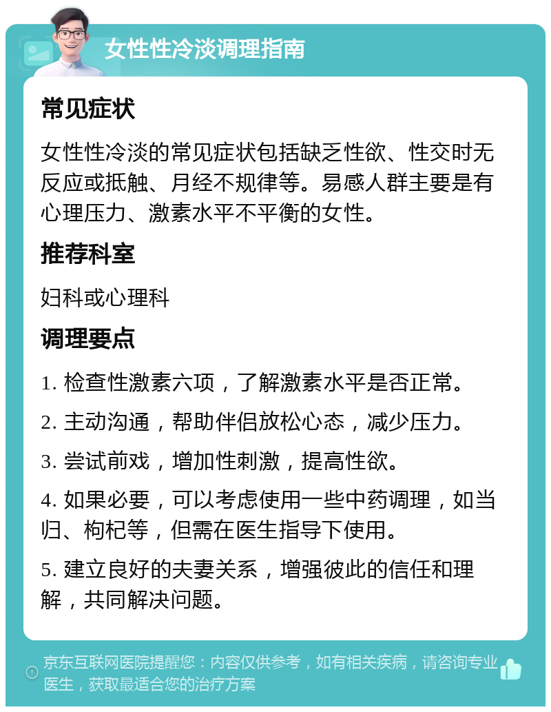 女性性冷淡调理指南 常见症状 女性性冷淡的常见症状包括缺乏性欲、性交时无反应或抵触、月经不规律等。易感人群主要是有心理压力、激素水平不平衡的女性。 推荐科室 妇科或心理科 调理要点 1. 检查性激素六项，了解激素水平是否正常。 2. 主动沟通，帮助伴侣放松心态，减少压力。 3. 尝试前戏，增加性刺激，提高性欲。 4. 如果必要，可以考虑使用一些中药调理，如当归、枸杞等，但需在医生指导下使用。 5. 建立良好的夫妻关系，增强彼此的信任和理解，共同解决问题。