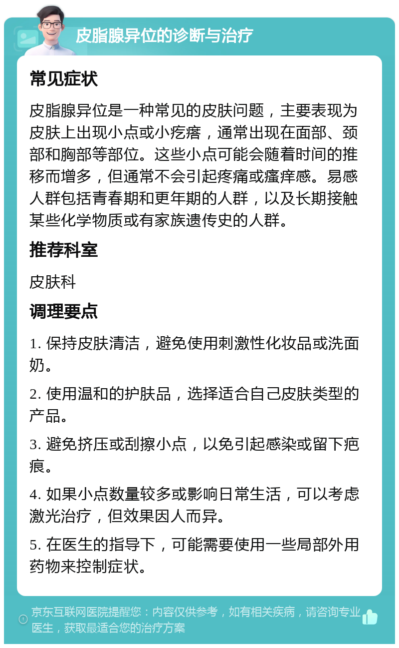 皮脂腺异位的诊断与治疗 常见症状 皮脂腺异位是一种常见的皮肤问题，主要表现为皮肤上出现小点或小疙瘩，通常出现在面部、颈部和胸部等部位。这些小点可能会随着时间的推移而增多，但通常不会引起疼痛或瘙痒感。易感人群包括青春期和更年期的人群，以及长期接触某些化学物质或有家族遗传史的人群。 推荐科室 皮肤科 调理要点 1. 保持皮肤清洁，避免使用刺激性化妆品或洗面奶。 2. 使用温和的护肤品，选择适合自己皮肤类型的产品。 3. 避免挤压或刮擦小点，以免引起感染或留下疤痕。 4. 如果小点数量较多或影响日常生活，可以考虑激光治疗，但效果因人而异。 5. 在医生的指导下，可能需要使用一些局部外用药物来控制症状。