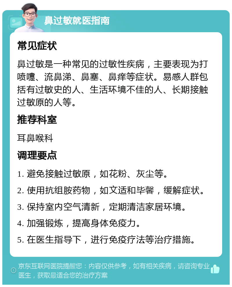 鼻过敏就医指南 常见症状 鼻过敏是一种常见的过敏性疾病，主要表现为打喷嚏、流鼻涕、鼻塞、鼻痒等症状。易感人群包括有过敏史的人、生活环境不佳的人、长期接触过敏原的人等。 推荐科室 耳鼻喉科 调理要点 1. 避免接触过敏原，如花粉、灰尘等。 2. 使用抗组胺药物，如文适和毕馨，缓解症状。 3. 保持室内空气清新，定期清洁家居环境。 4. 加强锻炼，提高身体免疫力。 5. 在医生指导下，进行免疫疗法等治疗措施。