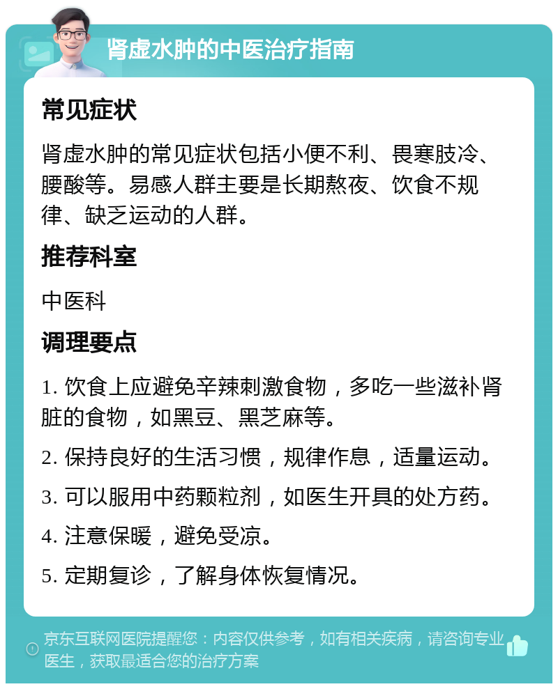 肾虚水肿的中医治疗指南 常见症状 肾虚水肿的常见症状包括小便不利、畏寒肢冷、腰酸等。易感人群主要是长期熬夜、饮食不规律、缺乏运动的人群。 推荐科室 中医科 调理要点 1. 饮食上应避免辛辣刺激食物，多吃一些滋补肾脏的食物，如黑豆、黑芝麻等。 2. 保持良好的生活习惯，规律作息，适量运动。 3. 可以服用中药颗粒剂，如医生开具的处方药。 4. 注意保暖，避免受凉。 5. 定期复诊，了解身体恢复情况。