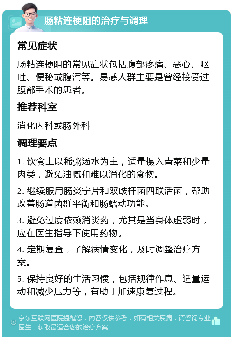 肠粘连梗阻的治疗与调理 常见症状 肠粘连梗阻的常见症状包括腹部疼痛、恶心、呕吐、便秘或腹泻等。易感人群主要是曾经接受过腹部手术的患者。 推荐科室 消化内科或肠外科 调理要点 1. 饮食上以稀粥汤水为主，适量摄入青菜和少量肉类，避免油腻和难以消化的食物。 2. 继续服用肠炎宁片和双歧杆菌四联活菌，帮助改善肠道菌群平衡和肠蠕动功能。 3. 避免过度依赖消炎药，尤其是当身体虚弱时，应在医生指导下使用药物。 4. 定期复查，了解病情变化，及时调整治疗方案。 5. 保持良好的生活习惯，包括规律作息、适量运动和减少压力等，有助于加速康复过程。