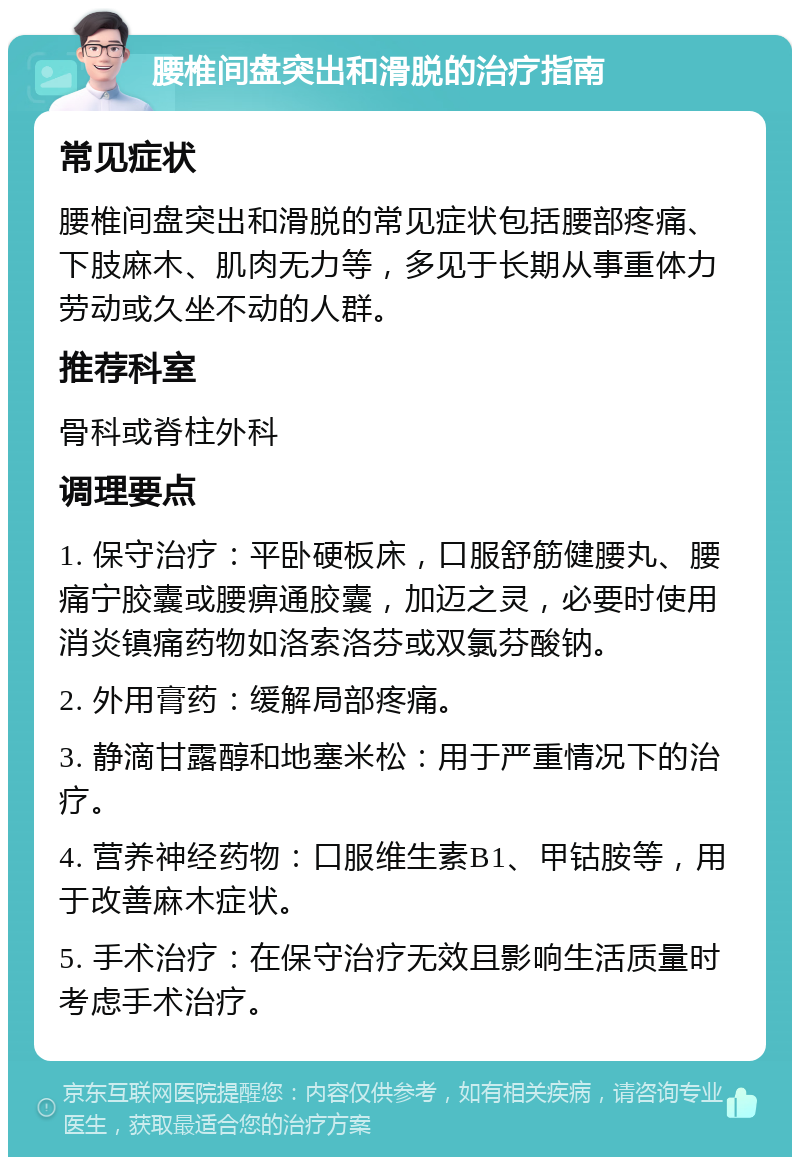 腰椎间盘突出和滑脱的治疗指南 常见症状 腰椎间盘突出和滑脱的常见症状包括腰部疼痛、下肢麻木、肌肉无力等，多见于长期从事重体力劳动或久坐不动的人群。 推荐科室 骨科或脊柱外科 调理要点 1. 保守治疗：平卧硬板床，口服舒筋健腰丸、腰痛宁胶囊或腰痹通胶囊，加迈之灵，必要时使用消炎镇痛药物如洛索洛芬或双氯芬酸钠。 2. 外用膏药：缓解局部疼痛。 3. 静滴甘露醇和地塞米松：用于严重情况下的治疗。 4. 营养神经药物：口服维生素B1、甲钴胺等，用于改善麻木症状。 5. 手术治疗：在保守治疗无效且影响生活质量时考虑手术治疗。