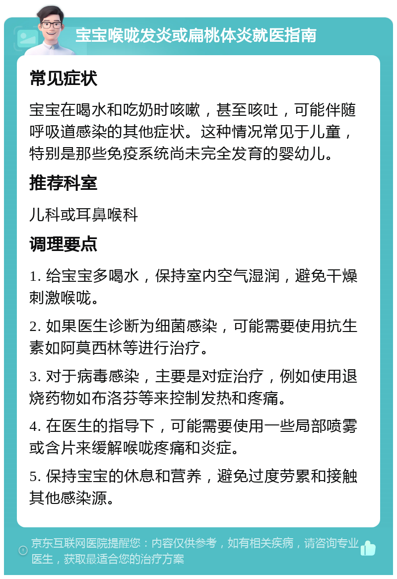 宝宝喉咙发炎或扁桃体炎就医指南 常见症状 宝宝在喝水和吃奶时咳嗽，甚至咳吐，可能伴随呼吸道感染的其他症状。这种情况常见于儿童，特别是那些免疫系统尚未完全发育的婴幼儿。 推荐科室 儿科或耳鼻喉科 调理要点 1. 给宝宝多喝水，保持室内空气湿润，避免干燥刺激喉咙。 2. 如果医生诊断为细菌感染，可能需要使用抗生素如阿莫西林等进行治疗。 3. 对于病毒感染，主要是对症治疗，例如使用退烧药物如布洛芬等来控制发热和疼痛。 4. 在医生的指导下，可能需要使用一些局部喷雾或含片来缓解喉咙疼痛和炎症。 5. 保持宝宝的休息和营养，避免过度劳累和接触其他感染源。