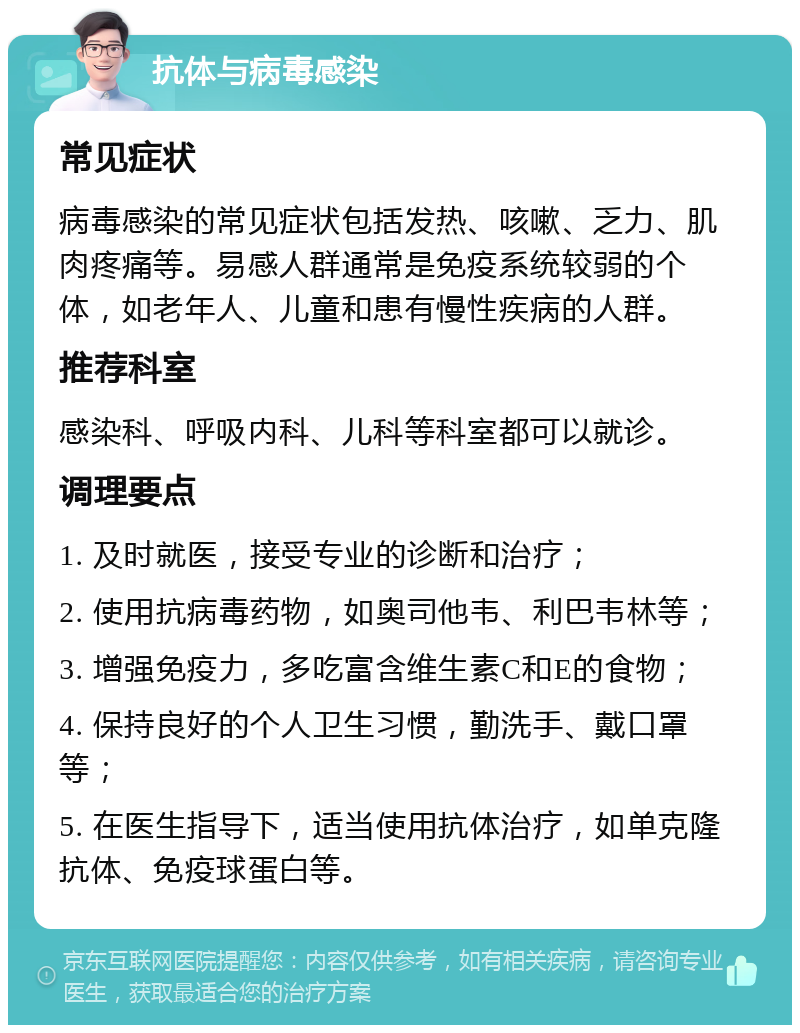 抗体与病毒感染 常见症状 病毒感染的常见症状包括发热、咳嗽、乏力、肌肉疼痛等。易感人群通常是免疫系统较弱的个体，如老年人、儿童和患有慢性疾病的人群。 推荐科室 感染科、呼吸内科、儿科等科室都可以就诊。 调理要点 1. 及时就医，接受专业的诊断和治疗； 2. 使用抗病毒药物，如奥司他韦、利巴韦林等； 3. 增强免疫力，多吃富含维生素C和E的食物； 4. 保持良好的个人卫生习惯，勤洗手、戴口罩等； 5. 在医生指导下，适当使用抗体治疗，如单克隆抗体、免疫球蛋白等。