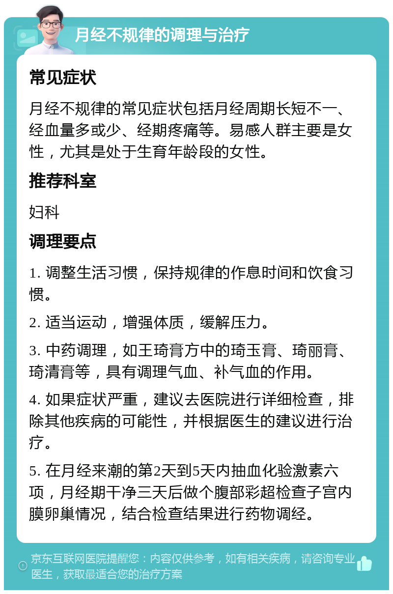 月经不规律的调理与治疗 常见症状 月经不规律的常见症状包括月经周期长短不一、经血量多或少、经期疼痛等。易感人群主要是女性，尤其是处于生育年龄段的女性。 推荐科室 妇科 调理要点 1. 调整生活习惯，保持规律的作息时间和饮食习惯。 2. 适当运动，增强体质，缓解压力。 3. 中药调理，如王琦膏方中的琦玉膏、琦丽膏、琦清膏等，具有调理气血、补气血的作用。 4. 如果症状严重，建议去医院进行详细检查，排除其他疾病的可能性，并根据医生的建议进行治疗。 5. 在月经来潮的第2天到5天内抽血化验激素六项，月经期干净三天后做个腹部彩超检查子宫内膜卵巢情况，结合检查结果进行药物调经。