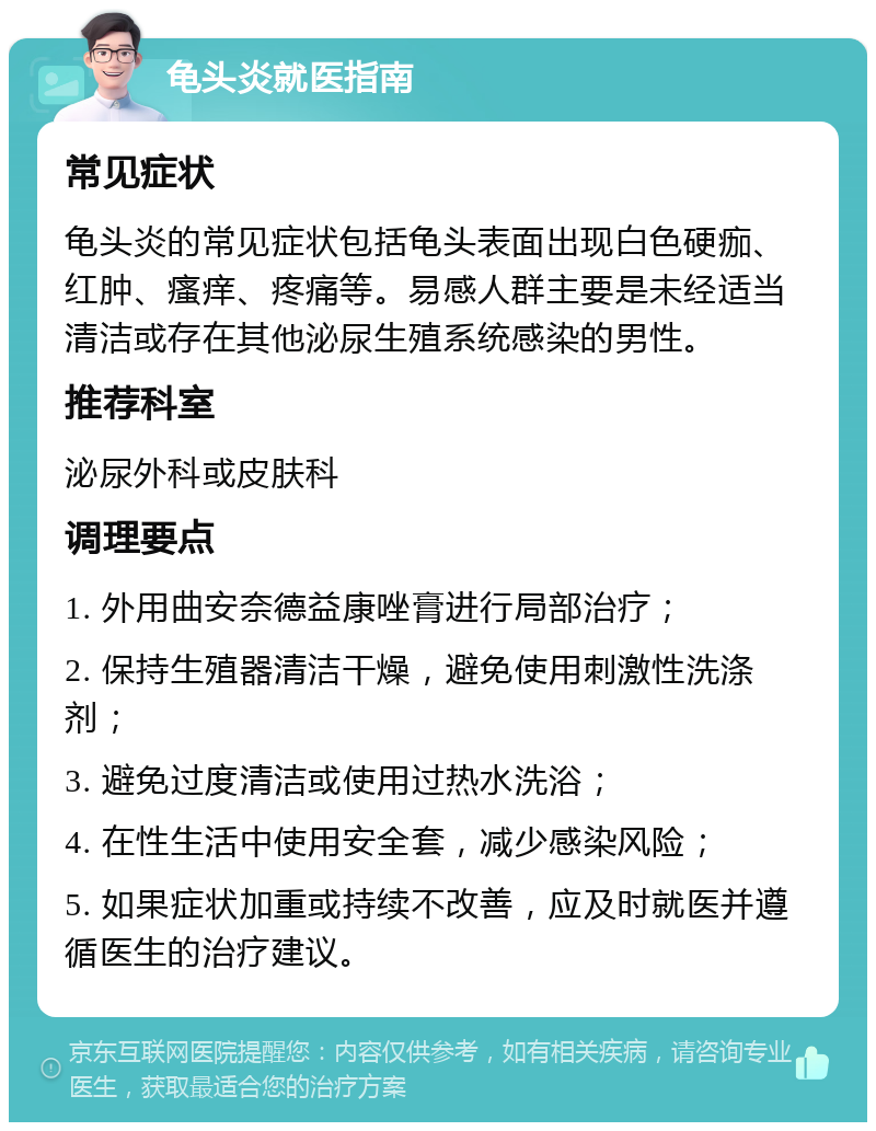 龟头炎就医指南 常见症状 龟头炎的常见症状包括龟头表面出现白色硬痂、红肿、瘙痒、疼痛等。易感人群主要是未经适当清洁或存在其他泌尿生殖系统感染的男性。 推荐科室 泌尿外科或皮肤科 调理要点 1. 外用曲安奈德益康唑膏进行局部治疗； 2. 保持生殖器清洁干燥，避免使用刺激性洗涤剂； 3. 避免过度清洁或使用过热水洗浴； 4. 在性生活中使用安全套，减少感染风险； 5. 如果症状加重或持续不改善，应及时就医并遵循医生的治疗建议。