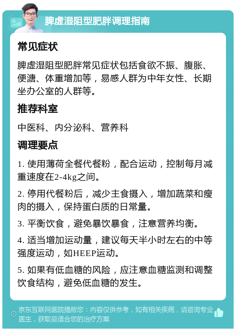 脾虚湿阻型肥胖调理指南 常见症状 脾虚湿阻型肥胖常见症状包括食欲不振、腹胀、便溏、体重增加等，易感人群为中年女性、长期坐办公室的人群等。 推荐科室 中医科、内分泌科、营养科 调理要点 1. 使用薄荷全餐代餐粉，配合运动，控制每月减重速度在2-4kg之间。 2. 停用代餐粉后，减少主食摄入，增加蔬菜和瘦肉的摄入，保持蛋白质的日常量。 3. 平衡饮食，避免暴饮暴食，注意营养均衡。 4. 适当增加运动量，建议每天半小时左右的中等强度运动，如HEEP运动。 5. 如果有低血糖的风险，应注意血糖监测和调整饮食结构，避免低血糖的发生。