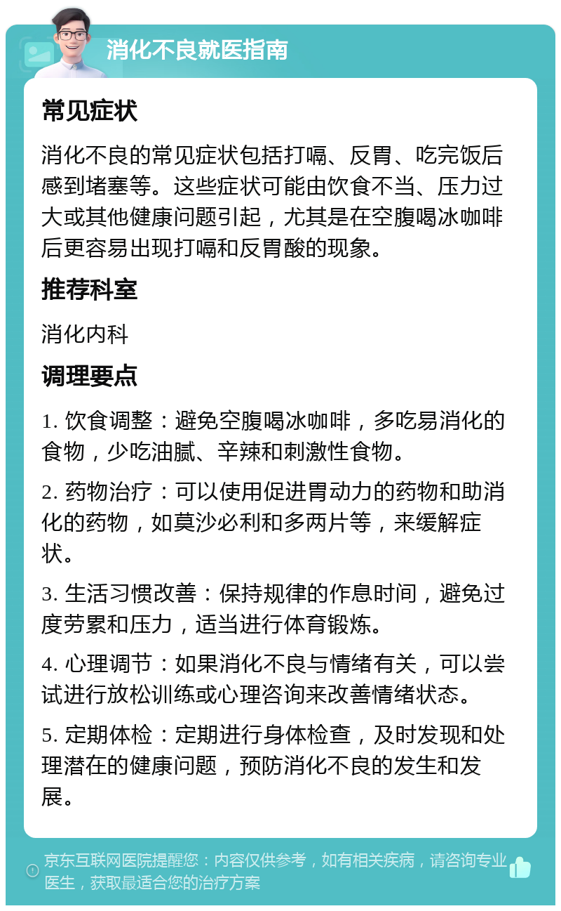 消化不良就医指南 常见症状 消化不良的常见症状包括打嗝、反胃、吃完饭后感到堵塞等。这些症状可能由饮食不当、压力过大或其他健康问题引起，尤其是在空腹喝冰咖啡后更容易出现打嗝和反胃酸的现象。 推荐科室 消化内科 调理要点 1. 饮食调整：避免空腹喝冰咖啡，多吃易消化的食物，少吃油腻、辛辣和刺激性食物。 2. 药物治疗：可以使用促进胃动力的药物和助消化的药物，如莫沙必利和多两片等，来缓解症状。 3. 生活习惯改善：保持规律的作息时间，避免过度劳累和压力，适当进行体育锻炼。 4. 心理调节：如果消化不良与情绪有关，可以尝试进行放松训练或心理咨询来改善情绪状态。 5. 定期体检：定期进行身体检查，及时发现和处理潜在的健康问题，预防消化不良的发生和发展。