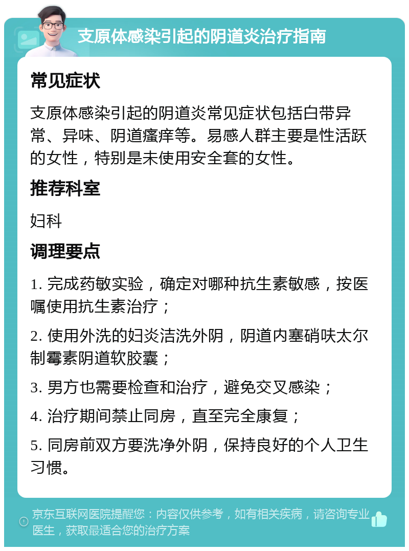 支原体感染引起的阴道炎治疗指南 常见症状 支原体感染引起的阴道炎常见症状包括白带异常、异味、阴道瘙痒等。易感人群主要是性活跃的女性，特别是未使用安全套的女性。 推荐科室 妇科 调理要点 1. 完成药敏实验，确定对哪种抗生素敏感，按医嘱使用抗生素治疗； 2. 使用外洗的妇炎洁洗外阴，阴道内塞硝呋太尔制霉素阴道软胶囊； 3. 男方也需要检查和治疗，避免交叉感染； 4. 治疗期间禁止同房，直至完全康复； 5. 同房前双方要洗净外阴，保持良好的个人卫生习惯。