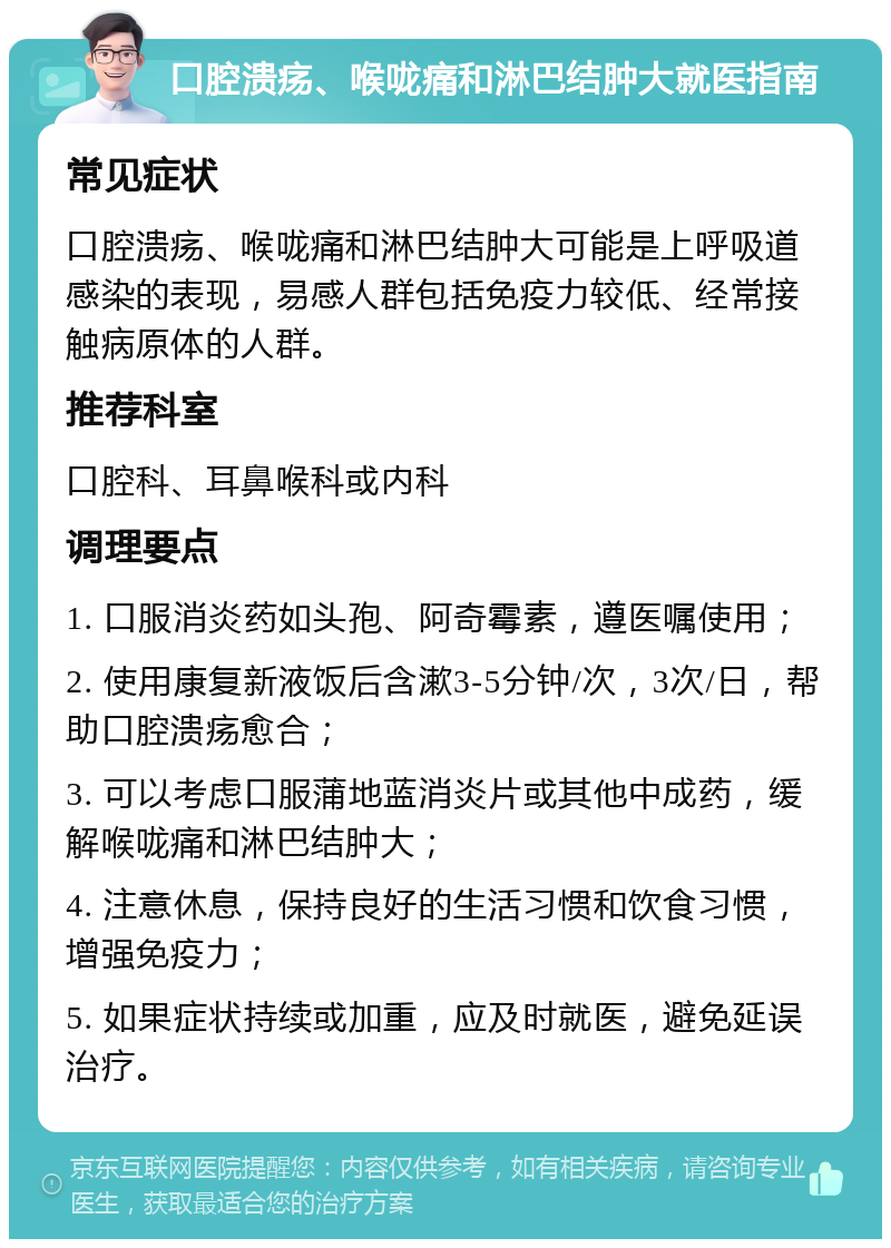 口腔溃疡、喉咙痛和淋巴结肿大就医指南 常见症状 口腔溃疡、喉咙痛和淋巴结肿大可能是上呼吸道感染的表现，易感人群包括免疫力较低、经常接触病原体的人群。 推荐科室 口腔科、耳鼻喉科或内科 调理要点 1. 口服消炎药如头孢、阿奇霉素，遵医嘱使用； 2. 使用康复新液饭后含漱3-5分钟/次，3次/日，帮助口腔溃疡愈合； 3. 可以考虑口服蒲地蓝消炎片或其他中成药，缓解喉咙痛和淋巴结肿大； 4. 注意休息，保持良好的生活习惯和饮食习惯，增强免疫力； 5. 如果症状持续或加重，应及时就医，避免延误治疗。